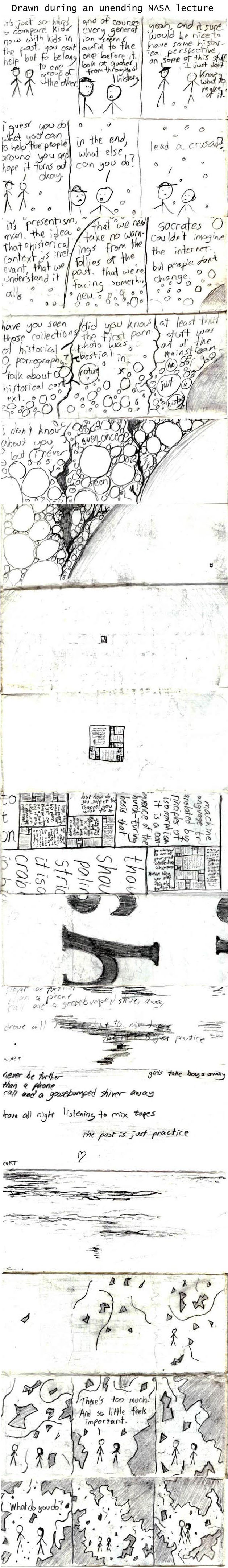 I love the idea here, though of course it's not a great-quality drawing or scan. Original caption: One of a series of strips I drew during a long and boring NASA lecture. It careers wildly from intellectual to chaotic to Godel, Escher, Bach to Kurt Halsey to chaotic and sappy. The whole series is here.