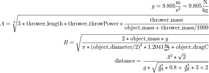 \begin{align}g = 9.805 \frac{\mathrm m}{{\mathrm s}^2} = 9.805 \frac{\mathrm N}{\mathrm{kg}}\\
A = \sqrt[3]{3 * \mathrm{thrower\_length} * \mathrm{thrower\_throwPower} * \frac {\mathrm{thrower\_mass}} {\mathrm{object\_mass} + \mathrm{thrower\_mass} / 1000}}\\
B = \sqrt{\frac{2 * \mathrm{object\_mass} * g}{\pi * {(\mathrm{object\_diameter} / 2)}^2 * 1.2041 \frac{\mathrm{kg}}{{\mathrm m}^3} * \mathrm{object\_dragC}}}\\
\mathrm{distance} = \frac{A^2 * \sqrt2} {g * \sqrt{\frac{A^4} { B^4} * 0.8 + \frac{A^2} {B^2} * 3 + 2}}\end{align} 