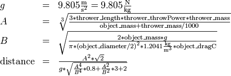 \begin{array}{lcl}
g&=&9.805 \frac{\mathrm m}{{\mathrm s}^2} = 9.805 \frac{\mathrm N}{\mathrm{kg}}\\
A&=&\sqrt[3]{\frac {3 * \mathrm{thrower\_length} * \mathrm{thrower\_throwPower} * \mathrm{thrower\_mass}} {\mathrm{object\_mass} + \mathrm{thrower\_mass} / 1000}}\\
B&=&\sqrt{\frac{2 * \mathrm{object\_mass} * g}{\pi * {(\mathrm{object\_diameter} / 2)}^2 * 1.2041 \frac{\mathrm{kg}}{{\mathrm m}^3} * \mathrm{object\_dragC}}}\\
\mathrm{distance}&=&\frac{A^2 * \sqrt2} {g * \sqrt{\frac{A^4} { B^4} * 0.8 + \frac{A^2} {B^2} * 3 + 2}}
\end{array} 